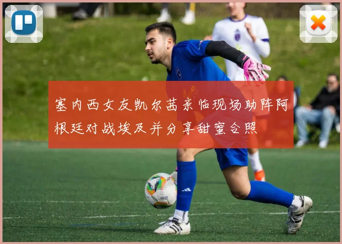 塞内西女友凯尔茜亲临现场助阵阿根廷对战埃及并分享甜蜜合照