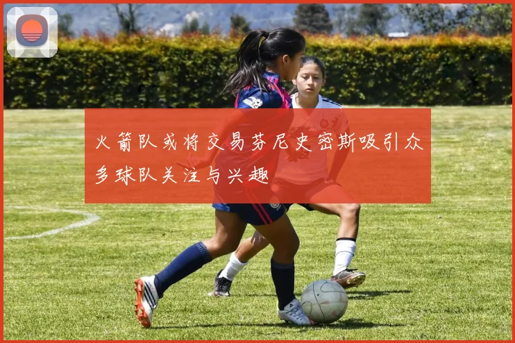火箭队或将交易芬尼史密斯吸引众多球队关注与兴趣